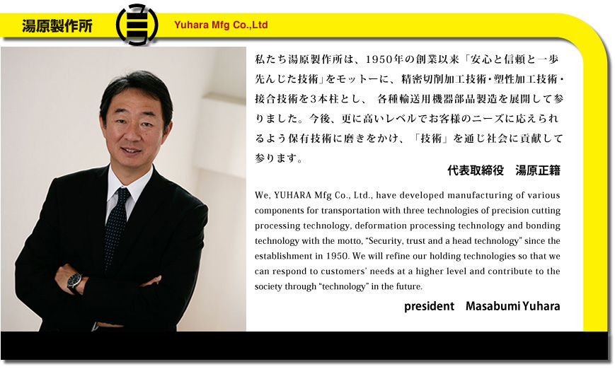 私たち湯原製作所は、1950年の創業以来「安心と信頼と一歩先んじた技術」をモットーに、精密切削加工技術・塑性加工技術・接合技術を3本柱とし、各種輸送用機器部品製造を展開して参りました。今後、更に高いレベルでお客様のニーズに応えられるよう保有技術に磨きをかけ、「技術」を通じ社会に貢献して参ります。　代表取締役　湯原正籍